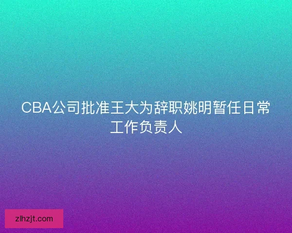 CBA公司批准王大为辞职姚明暂任日常工作负责人