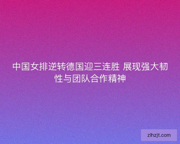 中国女排逆转德国迎三连胜 展现强大韧性与团队合作精神